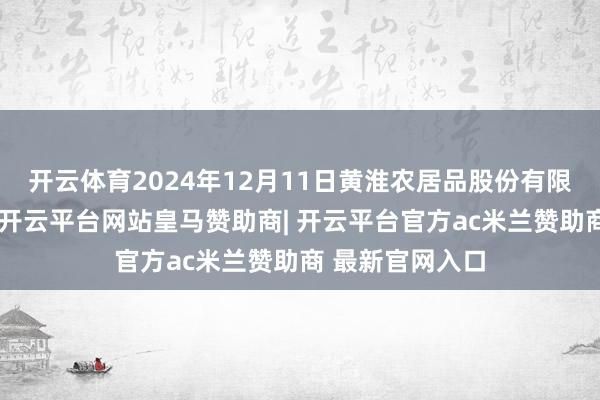 开云体育2024年12月11日黄淮农居品股份有限公司价钱行情-开云平台网站皇马赞助商| 开云平台官方ac米兰赞助商 最新官网入口