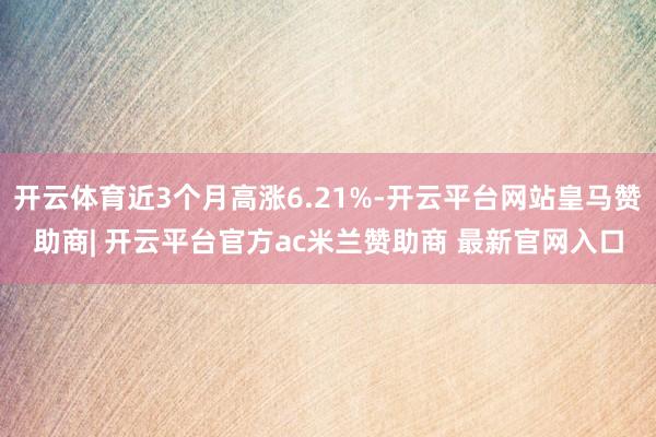 开云体育近3个月高涨6.21%-开云平台网站皇马赞助商| 开云平台官方ac米兰赞助商 最新官网入口