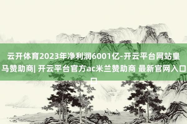 云开体育2023年净利润6001亿-开云平台网站皇马赞助商| 开云平台官方ac米兰赞助商 最新官网入口