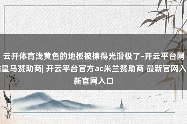 云开体育浅黄色的地板被擦得光滑极了-开云平台网站皇马赞助商| 开云平台官方ac米兰赞助商 最新官网入口