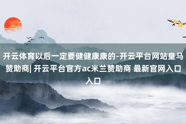 开云体育以后一定要健健康康的-开云平台网站皇马赞助商| 开云平台官方ac米兰赞助商 最新官网入口