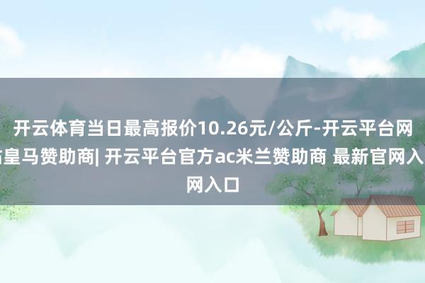开云体育当日最高报价10.26元/公斤-开云平台网站皇马赞助商| 开云平台官方ac米兰赞助商 最新官网入口