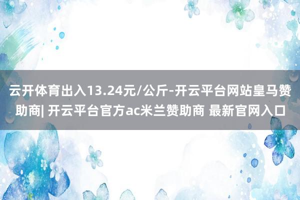 云开体育出入13.24元/公斤-开云平台网站皇马赞助商| 开云平台官方ac米兰赞助商 最新官网入口