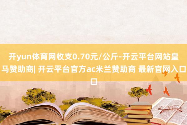 开yun体育网收支0.70元/公斤-开云平台网站皇马赞助商| 开云平台官方ac米兰赞助商 最新官网入口
