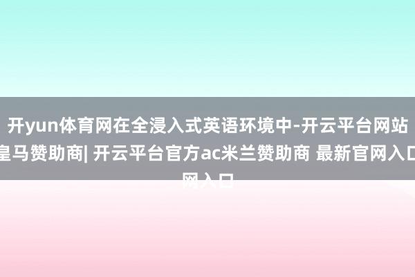 开yun体育网在全浸入式英语环境中-开云平台网站皇马赞助商| 开云平台官方ac米兰赞助商 最新官网入口