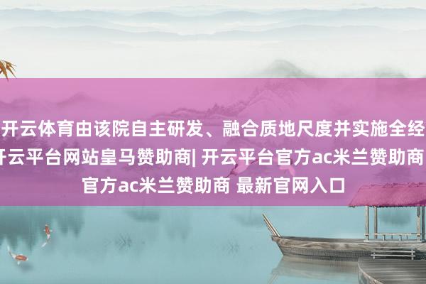 开云体育由该院自主研发、融合质地尺度并实施全经过质地惩办-开云平台网站皇马赞助商| 开云平台官方ac米兰赞助商 最新官网入口