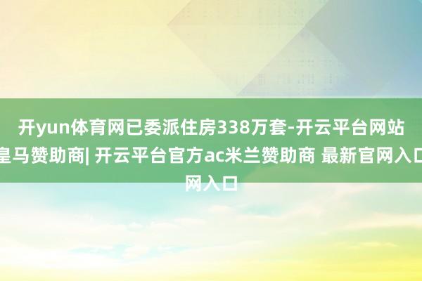 开yun体育网已委派住房338万套-开云平台网站皇马赞助商| 开云平台官方ac米兰赞助商 最新官网入口