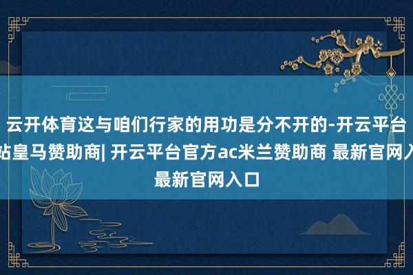 云开体育这与咱们行家的用功是分不开的-开云平台网站皇马赞助商| 开云平台官方ac米兰赞助商 最新官网入口