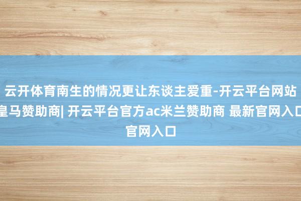 云开体育南生的情况更让东谈主爱重-开云平台网站皇马赞助商| 开云平台官方ac米兰赞助商 最新官网入口