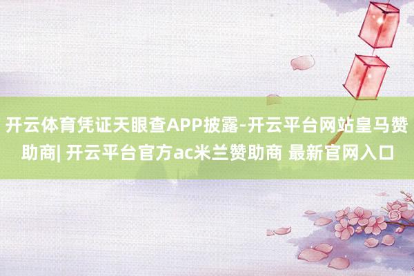 开云体育凭证天眼查APP披露-开云平台网站皇马赞助商| 开云平台官方ac米兰赞助商 最新官网入口