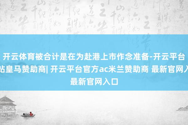 开云体育被合计是在为赴港上市作念准备-开云平台网站皇马赞助商| 开云平台官方ac米兰赞助商 最新官网入口