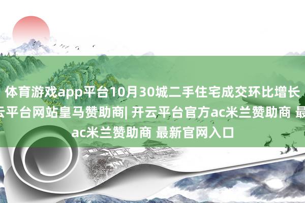 体育游戏app平台10月30城二手住宅成交环比增长24.5%-开云平台网站皇马赞助商| 开云平台官方ac米兰赞助商 最新官网入口