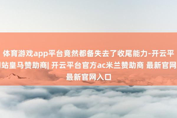 体育游戏app平台竟然都备失去了收尾能力-开云平台网站皇马赞助商| 开云平台官方ac米兰赞助商 最新官网入口