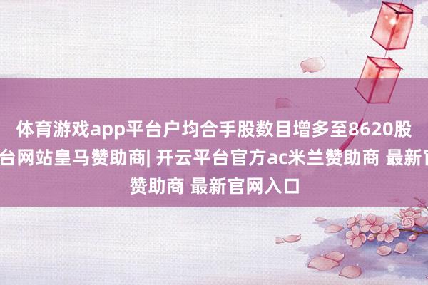 体育游戏app平台户均合手股数目增多至8620股-开云平台网站皇马赞助商| 开云平台官方ac米兰赞助商 最新官网入口