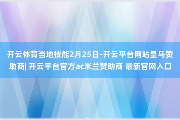 开云体育 当地技能2月25日-开云平台网站皇马赞助商| 开云平台官方ac米兰赞助商 最新官网入口