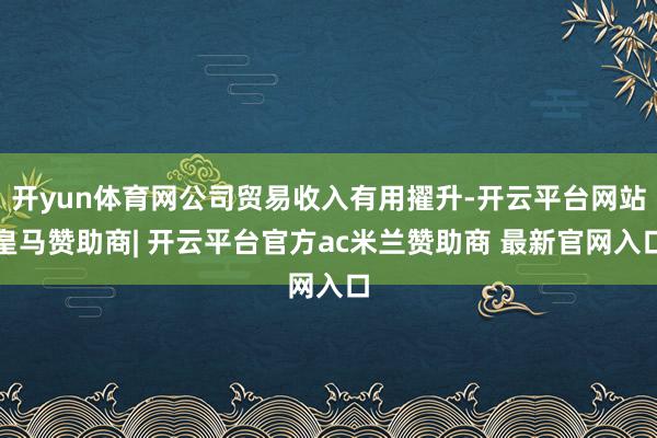 开yun体育网公司贸易收入有用擢升-开云平台网站皇马赞助商| 开云平台官方ac米兰赞助商 最新官网入口