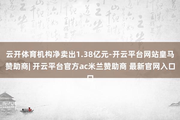 云开体育机构净卖出1.38亿元-开云平台网站皇马赞助商| 开云平台官方ac米兰赞助商 最新官网入口