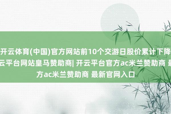 开云体育(中国)官方网站前10个交游日股价累计下降19.18%-开云平台网站皇马赞助商| 开云平台官方ac米兰赞助商 最新官网入口