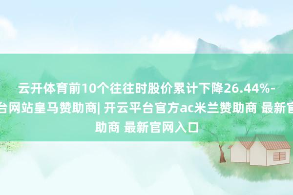 云开体育前10个往往时股价累计下降26.44%-开云平台网站皇马赞助商| 开云平台官方ac米兰赞助商 最新官网入口