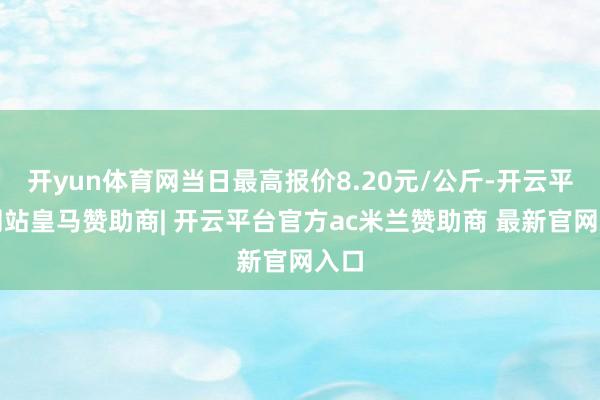 开yun体育网当日最高报价8.20元/公斤-开云平台网站皇马赞助商| 开云平台官方ac米兰赞助商 最新官网入口
