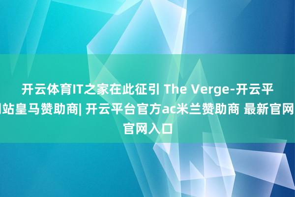 开云体育IT之家在此征引 The Verge-开云平台网站皇马赞助商| 开云平台官方ac米兰赞助商 最新官网入口