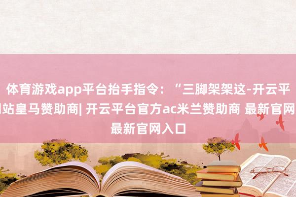 体育游戏app平台抬手指令：“三脚架架这-开云平台网站皇马赞助商| 开云平台官方ac米兰赞助商 最新官网入口